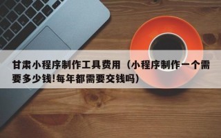 肇州甘肃小程序制作工具费用（小程序制作一个需要多少钱!每年都需要交钱吗）