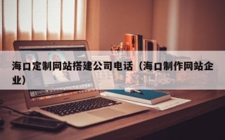 肇州海口定制网站搭建公司电话（海口制作网站企业）