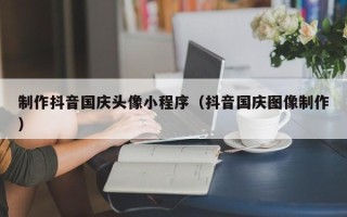 肇州制作抖音国庆头像小程序（抖音国庆图像制作）