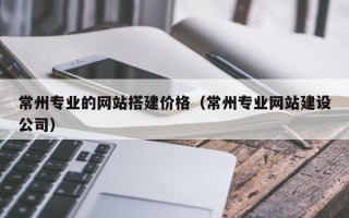 肇州常州专业的网站搭建价格（常州专业网站建设公司）