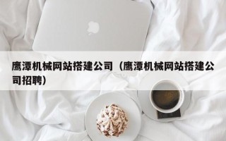肇州鹰潭机械网站搭建公司（鹰潭机械网站搭建公司招聘）