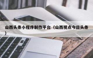 肇州山西头条小程序制作平台（山西视点今日头条）
